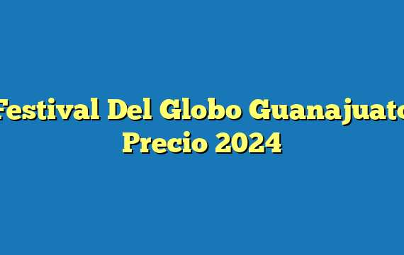 Festival Del Globo Guanajuato  Precio 2024